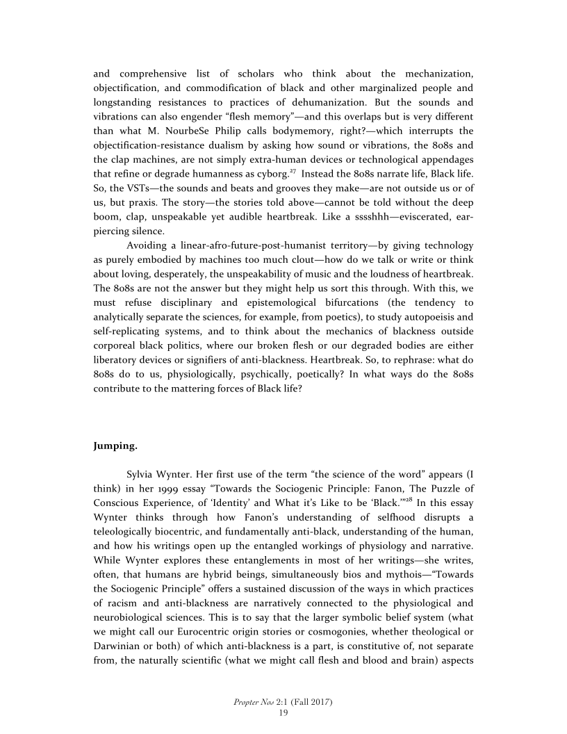 and comprehensive list of scholars who think about the mechanization,
objectification, and commodification of black and other marginalized people and
longstanding resistances to practices of dehumanization. But the sounds and
vibrations can also engender “flesh memory’—and this overlaps but is very different
than what M. NourbeSe Philip calls bodymemory, right?—which interrupts the
objectification-resistance dualism by asking how sound or vibrations, the 808s and
the clap machines, are not simply extra-human devices or technological appendages
that refine or degrade humanness as cyborg.”” Instead the 808s narrate life, Black life.
So, the VSTs—the sounds and beats and grooves they make—are not outside us or of
us, but praxis. The story—the stories told above—cannot be told without the deep
boom, clap, unspeakable yet audible heartbreak. Like a sssshhh—eviscerated, ear-
piercing silence.

‘Avoiding a linear-afro-future-post-humanist territory—by giving technology
as purely embodied by machines too much clout—how do we talk or write or think
about loving, desperately, the unspeakability of music and the loudness of heartbreak.
The 808s are not the answer but they might help us sort this through. With this, we
must refuse disciplinary and epistemological bifurcations (the tendency to
analytically separate the sciences, for example, from poetics), to study autopoeisis and
self-replicating systems, and to think about the mechanics of blackness outside
corporeal black politics, where our broken flesh or our degraded bodies are either
liberatory devices or signifiers of anti-blackness. Heartbreak. So, to rephrase: what do
808s do to us, physiologically, psychically, poetically? In what ways do the 808s
contribute to the mattering forces of Black life?

 

Jumping.

Sylvia Wynter. Her first use of the term “the science of the word” appears (I
think) in her 1999 essay “Towards the Sociogenic Principle: Fanon, The Puzzle of
Conscious Experience, of ‘Identity’ and What it's Like to be ‘Black.”"* In this essay
Wynter thinks through how Fanon’s understanding of selfhood disrupts a
teleologically biocentric, and fundamentally anti-black, understanding of the human,
and how his writings open up the entangled workings of physiology and narrative.
While Wynter explores these entanglements in most of her writings—she writes,
often, that humans are hybrid beings, simultaneously bios and mythois—“Towards
the Sociogenic Principle” offers a sustained discussion of the ways in which practices
of racism and anti-blackness are narratively connected to the physiological and
neurobiological sciences. This is to say that the larger symbolic belief system (what
we might call our Eurocentric origin stories or cosmogonies, whether theological or
Darwinian or both) of which anti-blackness is a part, is constitutive of, not separate
from, the naturally scientific (what we might call flesh and blood and brain) aspects

 

Propter Nos 2:1 (Fall 2017)
19
